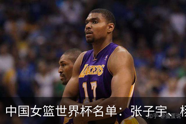 中国女篮世界杯名单：张子宇、杨舒予、韩旭在列，李月汝缺席