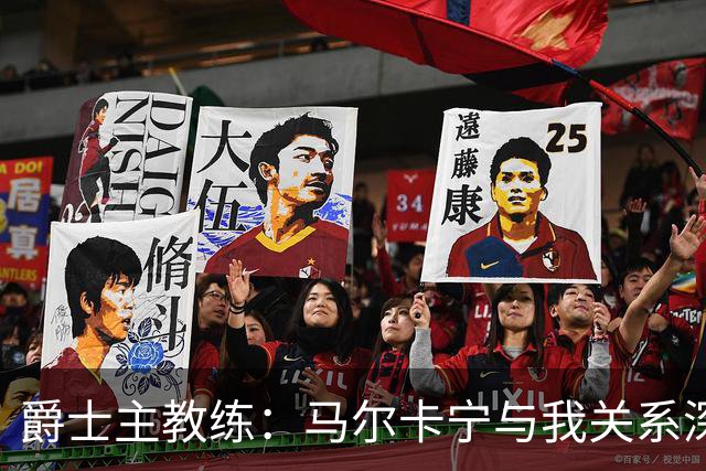 爵士主教练：马尔卡宁与我关系深厚，我现在更了解他了
